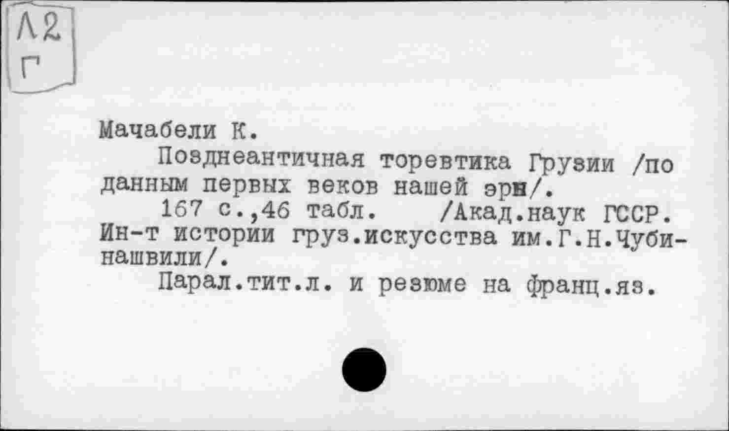 ﻿Мачабели К.
Позднеантичная торевтика Грузии /по данным первых веков нашей эря/.
167 с.,46 табл. /Акад.наук ГССР. Ин-т истории груз.искусства им.г.Н.Чуби нашвили/.
Парал.тит.л. и резюме на франц.яз.